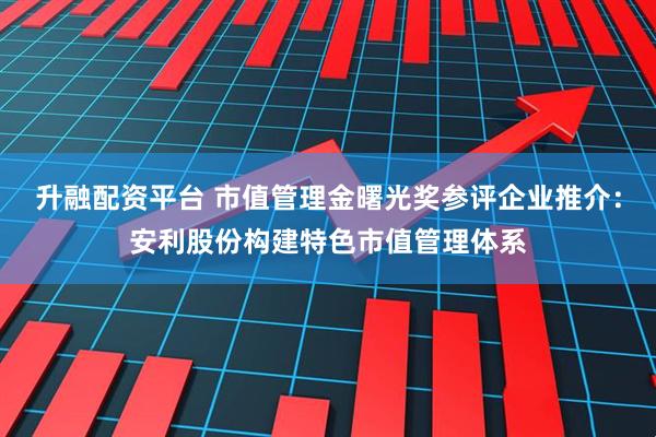 升融配资平台 市值管理金曙光奖参评企业推介：安利股份构建特色市值管理体系