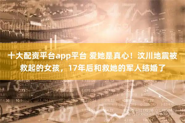 十大配资平台app平台 爱她是真心!汶川地震被救起的女孩,17年后和救她的军人结婚了