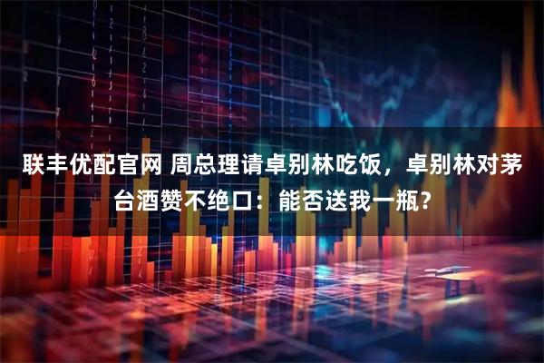 联丰优配官网 周总理请卓别林吃饭，卓别林对茅台酒赞不绝口：能否送我一瓶？