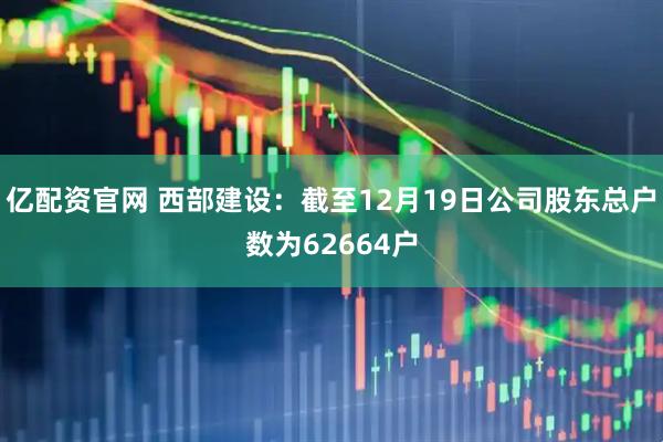 亿配资官网 西部建设：截至12月19日公司股东总户数为62664户