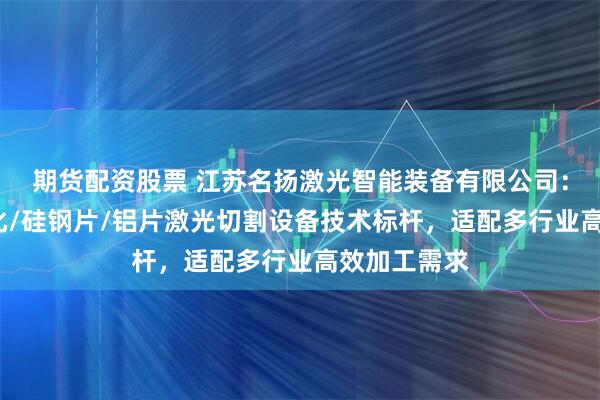 期货配资股票 江苏名扬激光智能装备有限公司：自动/自动化/硅钢片/铝片激光切割设备技术标杆，适配多行业高效加工需求