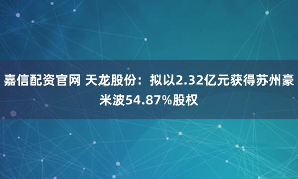 嘉信配资官网 天龙股份：拟以2.32亿元获得苏州豪米波54.87%股权