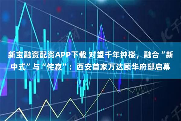 新宝融资配资APP下载 对望千年钟楼，融合“新中式”与“侘寂”：西安首家万达颐华府邸启幕