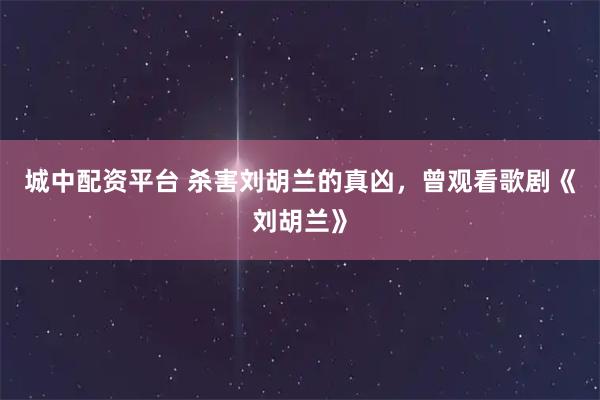 城中配资平台 杀害刘胡兰的真凶，曾观看歌剧《刘胡兰》