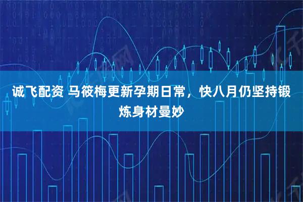 诚飞配资 马筱梅更新孕期日常，快八月仍坚持锻炼身材曼妙