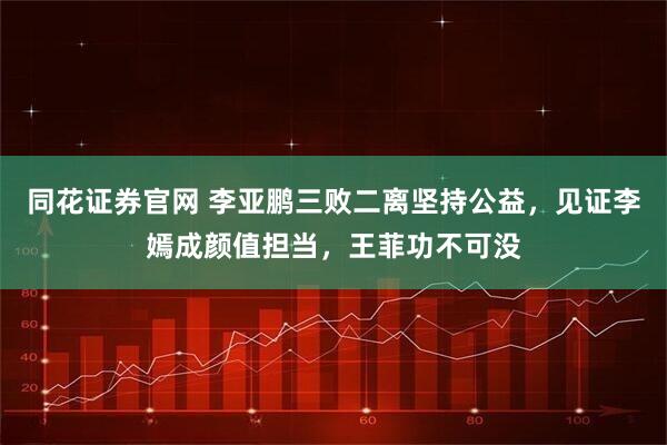 同花证券官网 李亚鹏三败二离坚持公益，见证李嫣成颜值担当，王菲功不可没