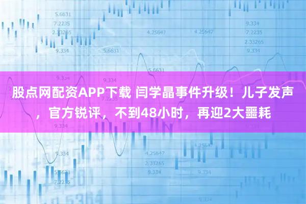 股点网配资APP下载 闫学晶事件升级！儿子发声，官方锐评，不到48小时，再迎2大噩耗