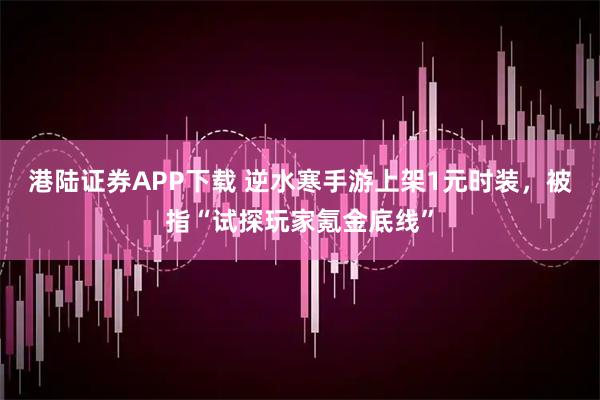 港陆证券APP下载 逆水寒手游上架1元时装，被指“试探玩家氪金底线”