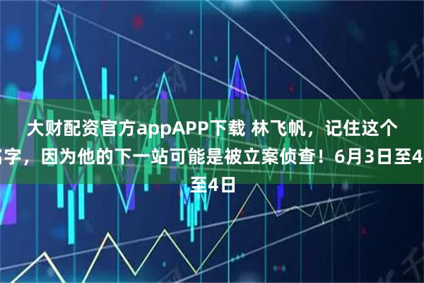 大财配资官方appAPP下载 林飞帆，记住这个名字，因为他的下一站可能是被立案侦查！6月3日至4日