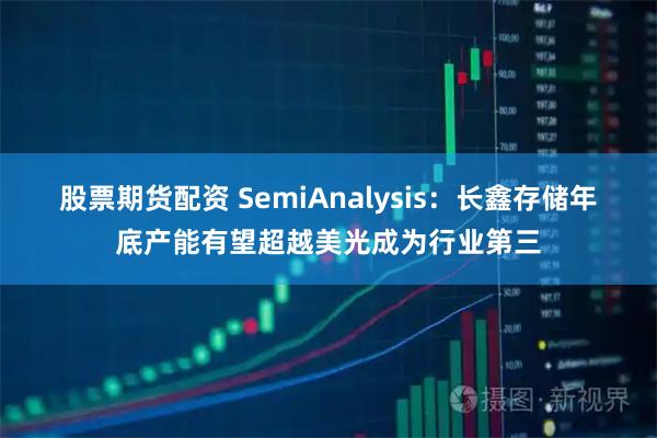 股票期货配资 SemiAnalysis：长鑫存储年底产能有望超越美光成为行业第三