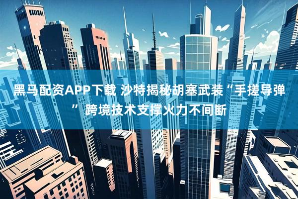 黑马配资APP下载 沙特揭秘胡塞武装“手搓导弹” 跨境技术支撑火力不间断