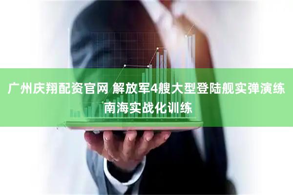 广州庆翔配资官网 解放军4艘大型登陆舰实弹演练 南海实战化训练